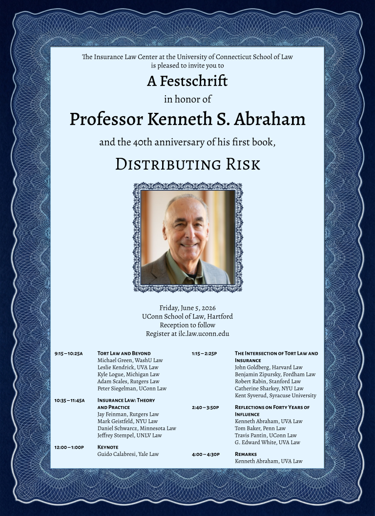 Blue conference poster that reads the following: The Insurance Law Center at the University of Connecticut School of Law is pleased to invite you to
A Festschrift
in honor of
Professor Kenneth S. Abraham
and the 40th anniversary of his first book,
DISTRIBUTING RISK
Friday, June 5, 2026
UConn School of Law, Hartford
Reception to follow
Register at ilc.law.uconn.edu
9:15 – 10:25A
TORT LAW AND BEYOND
Leslie Kendrick, UVA Law
Kyle Logue, Michigan Law
Adam Scales, Rutgers Law
Michael Green, Washington University Law
Peter Siegelman, UConn Law
10:35 – 11:45A
INSURANCE LAW: THEORY AND PRACTICE
Jay Feinman, Rutgers Law
Mark Geistfeld, NYU Law
Daniel Schwarcz, Minnesota Law
Jeffrey Stempel, UNLV Law
12:00 – 1:00P
KEYNOTE
Guido Calabresi, Yale Law
1:15 – 2:25P
THE INTERSECTION OF TORT LAW AND INSURANCE
John Goldberg, Harvard Law
Benjamin Zipursky, Fordham Law
Robert Rabin, Stanford Law
Catherine Sharkey, NYU Law
Kent Syverud, Syracuse University
2:40 – 3:50P
REFLECTIONS ON FORTY YEARS OF INFLUENCE
Kenneth Abraham, UVA Law
Tom Baker, Penn Law
Travis Pantin, UConn Law
G. Edward White, UVA Law
4:00 – 4:30P
REMARKS
Kenneth Abraham, UVA Law